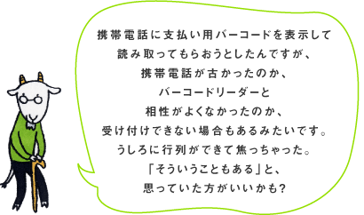 �g�ѓd�b�Ɏx�����p�o�[�R�[�h��\������ �ǂݎ���Ă��炨���Ƃ�����ł����A �g�ѓd�b���Â������̂��A �o�[�R�[�h���[�_�[�� �������悭�Ȃ������̂��A �󂯕t���ł��Ȃ��ꍇ������݂����ł��B ������ɍs�񂪂ł��ďł���������B �u�����������Ƃ�����v�ƁA �v���Ă����������������H 