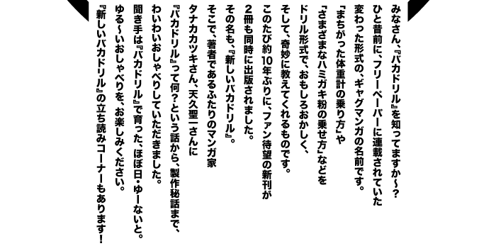 �݂Ȃ���A�w�o�J�h�����x��m���Ă܂����`�H �ЂƐ̑O�ɁA�t���[�y�[�p�[�ɘA�ڂ���Ă��� �ς�����`���́A�M���O�}���K�̖��O�ł��B �u�܂��������̏d�v�̏����v�� �u���܂��܂ȃn�~�K�L���̏悹���v�Ȃǂ� �h�����`���ŁA�������남�������A �����āA��ɋ����Ă������̂ł��B ���̂��і�10�N�Ԃ�ɁA�t�@���Җ]�̐V���� �Q���������ɏo�ł���܂����B ���̖����A�w�V�����o�J�h�����x�B �����ŁA���҂ł���ӂ���̃}���K�� �^�i�J�J�c�L����A�V�v���ꂳ��� �w�o�J�h�����x���ĉ��H�Ƃ����b����A�����b�܂ŁA �킢�킢������ׂ肵�Ă��������܂����B ������́w�o�J�h�����x�ň�����A�قړ��E��[�Ȃ��ƁB ���`��������ׂ���A���y���݂��������B �w�V�����o�J�h�����x�̗����ǂ݃R�[�i�[������܂��I