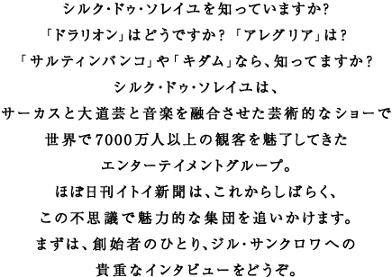 �V���N�E�h�D�E�\���C����m���Ă��܂����H �u�h�����I���v�͂ǂ��ł����H�@�u�A���O���A�v�́H �u�T���e�B���o���R�v��u�L�_���v�Ȃ�A�m���Ă܂����H �V���N�E�h�D�E�\���C���́A �T�[�J�X�Ƒ哹�|�Ɖ��y��Z���������|�p�I�ȃV���[�� ���E��7000���l�ȏ�̊ϋq�𖣗����Ă��� �G���^�[�e�C�����g�O���[�v�B �قړ����C�g�C�V���́A���ꂩ�炵�΂炭�A ���̕s�v�c�Ŗ��͓I�ȏW�c��ǂ������܂��B �܂��́A�n�n�҂̂ЂƂ�A�W���E�T���N�����ւ� �M�d�ȃC���^�r���[���ǂ����B 