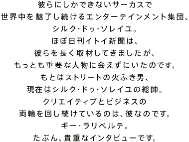 �ނ�ɂ����ł��Ȃ��T�[�J�X�� ���E���𖣗���������G���^�[�e�C�������g�W�c�A �V���N�E�h�D�E�\���C���B �قړ����C�g�C�V���́A �ނ�𒷂���ނ��Ă��܂������A �����Ƃ��d�v�Ȑl���ɉ���ɂ����̂ł��B ���Ƃ̓X�g���[�g�̉΂ӂ��j�A ���݂̓V���N�E�h�D�E�\���C���̑����B �N���G�C�e�B�u�ƃr�W�l�X�� ���ւ��񂵑����Ă���̂́A�ނȂ̂ł��B �M�[�E�����x���e�B ���Ԃ�A�M�d�ȃC���^�r���[�ł��B