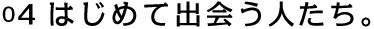 04 はじめて出会う人たち。