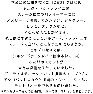 �{�����̌��J���T�����uZED�v���͂��� �V���N�E�h�D�E�\���C���� �X�e�[�W�ɗ��p�t�H�[�}�[�ɂ� �A�X���[�g�A�o�D�A�}�W�V�����A�W���O���[�A �����āA�N���E���ȂǁA �����Ȑl���������܂��B �ނ�͂ǂ̂悤�ɂ��ăV���N�E�h�D�E�\���C���� �X�e�[�W�ɗ����ƂɂȂ����̂ł��傤���B ���̃v���Z�X�ł́A �V���N�E�h�D�E�\���C�����ۖ{���ɂ��� �ӂ���̃X�J�E�g�� �傫�Ȗ������͂����Ă��܂����B �A�[�e�B�X�e�B�b�N�X�J�E�g�S���̃C�[������A �A�N���o�b�g�X�J�E�g�S���̃}���Z���[�k����� �����g���I�[���ł��b���f���܂����B ���}���Z���[�k����̂����O�́A �����ł́u�}���Z�v�ƕ\�L���܂��B 