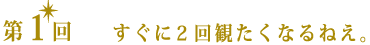 第1回 すぐに2回観たくなるねぇ。