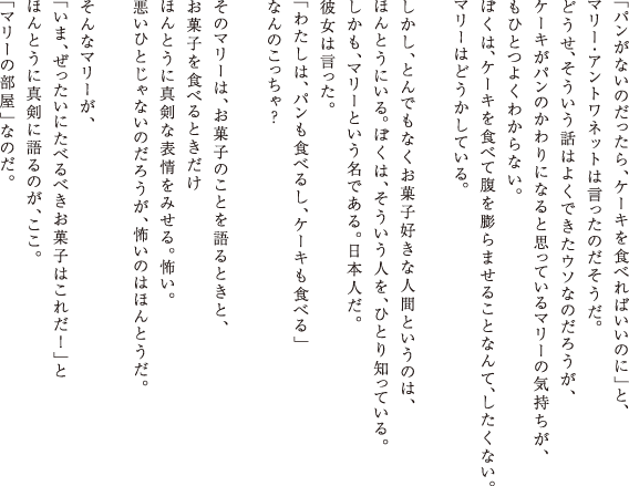 �u�p�����Ȃ��̂�������A�P�[�L��H�ׂ�΂����̂Ɂv�ƁA�}���[�E�A���g���l�b�g�͌������̂��������B�ǂ����A���������b�͂悭�ł����E�\�Ȃ̂��낤���A�P�[�L���p���̂����ɂȂ�Ǝv���Ă���}���[�̋C�������A���ЂƂ悭�킩��Ȃ��B�ڂ��́A�P�[�L��H�ׂĕ���c��܂��邱�ƂȂ�āA�������Ȃ��B�}���[�͂ǂ������Ă���B�������A�Ƃ�ł��Ȃ����َq�D���Ȑl�ԂƂ����̂́A�ق�Ƃ��ɂ���B�ڂ��́A���������l���A�ЂƂ�m���Ă���B�������A�}���[�Ƃ������ł���B���{�l���B�ޏ��͌������B �u�킽���́A�p�����H�ׂ邵�A�P�[�L���H�ׂ�v �Ȃ�̂�������H���̃}���[�́A���َq�̂��Ƃ����Ƃ��ƁA���َq��H�ׂ�Ƃ������ق�Ƃ��ɐ^���ȕ\����݂���B�|���B �����ЂƂ���Ȃ��̂��낤���A�|���̂͂ق�Ƃ����B����ȃ}���[���A�u���܁A���������ɂ��ׂ�ׂ����َq�͂��ꂾ�I�v���ق�Ƃ��ɐ^���Ɍ��̂��A�����B �u�}���[�̕����v�Ȃ̂��B