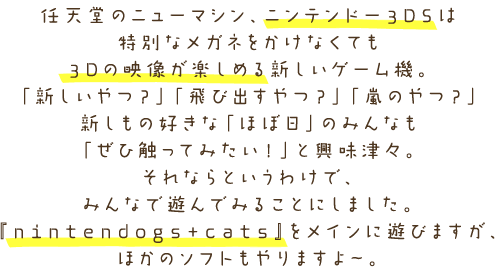 �C�V���̃j���[�}�V���A�j���e���h�[3DS�͓��ʂȃ��K�l�������Ȃ��Ă������3D�̉f�����y���߂邷�����Q�[���@�B�u�V������H�v�u��яo����H�v�u���̂�H�v�V�����̍D���ȁu�قړ��v�݂̂�Ȃ��u���АG���Ă݂����I�v�Ƌ����ÁX�B����Ȃ�Ƃ����킯�ŁA�C�V���ɖ{�̂ƃ\�t�g�����؂肵�Ă݂�ȂŗV��ł݂邱�Ƃɂ��܂����B�wnintendogs+cats�x�����C���ɗV�тA�C�V���ȊO�̃��[�J�[����̃\�t�g�����傱���Ƃ��܂���B