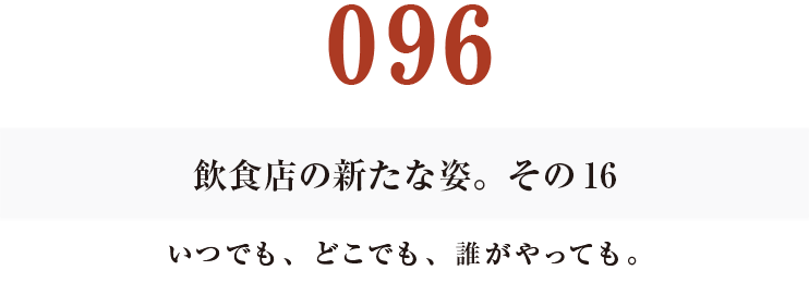 096 飲食店の新たな姿。その16
いつでも、どこでも、誰がやっても。