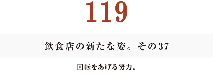 119
飲食店の新たな姿。その37
回転をあげる努力。