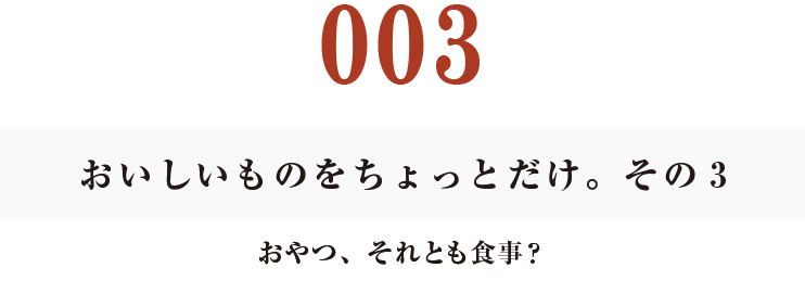 003 おいしいものをちょっとだけ。その3
おやつ、それとも食事?