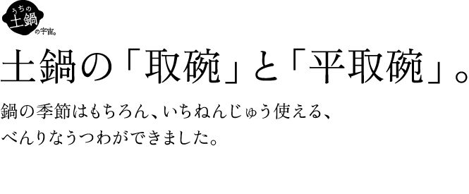 土鍋の「取碗」と「平取碗」。鍋の季節はもちろん、いちねんじゅう使える、べんりなうつわができました。3/18（金）午前11時、販売スタート
