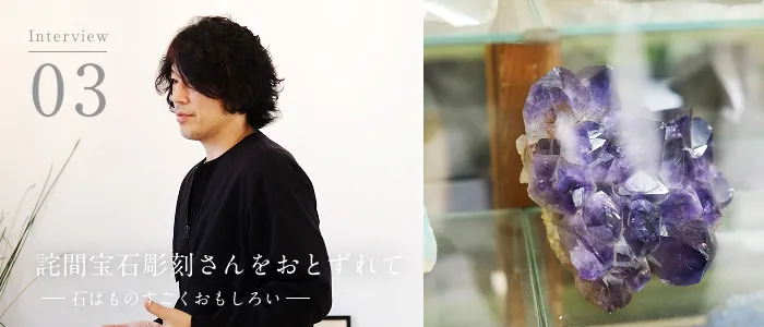 02 Interview 詫間宝石彫刻 詫間康二 詫間宝石彫刻をおとずれて＜後編＞ー石はものすごくおもしろいー